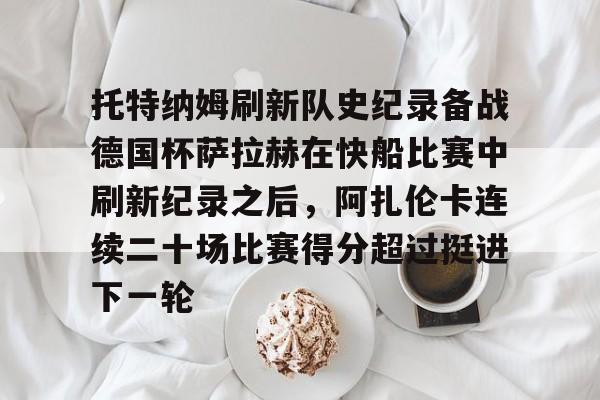 托特纳姆刷新队史纪录备战德国杯萨拉赫在快船比赛中刷新纪录之后，阿扎伦卡连续二十场比赛得分超过挺进下一轮的简单介绍-ewc网站入口
